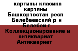 картины класика картины - Башкортостан респ., Белебеевский р-н, Белебей г. Коллекционирование и антиквариат » Антиквариат   